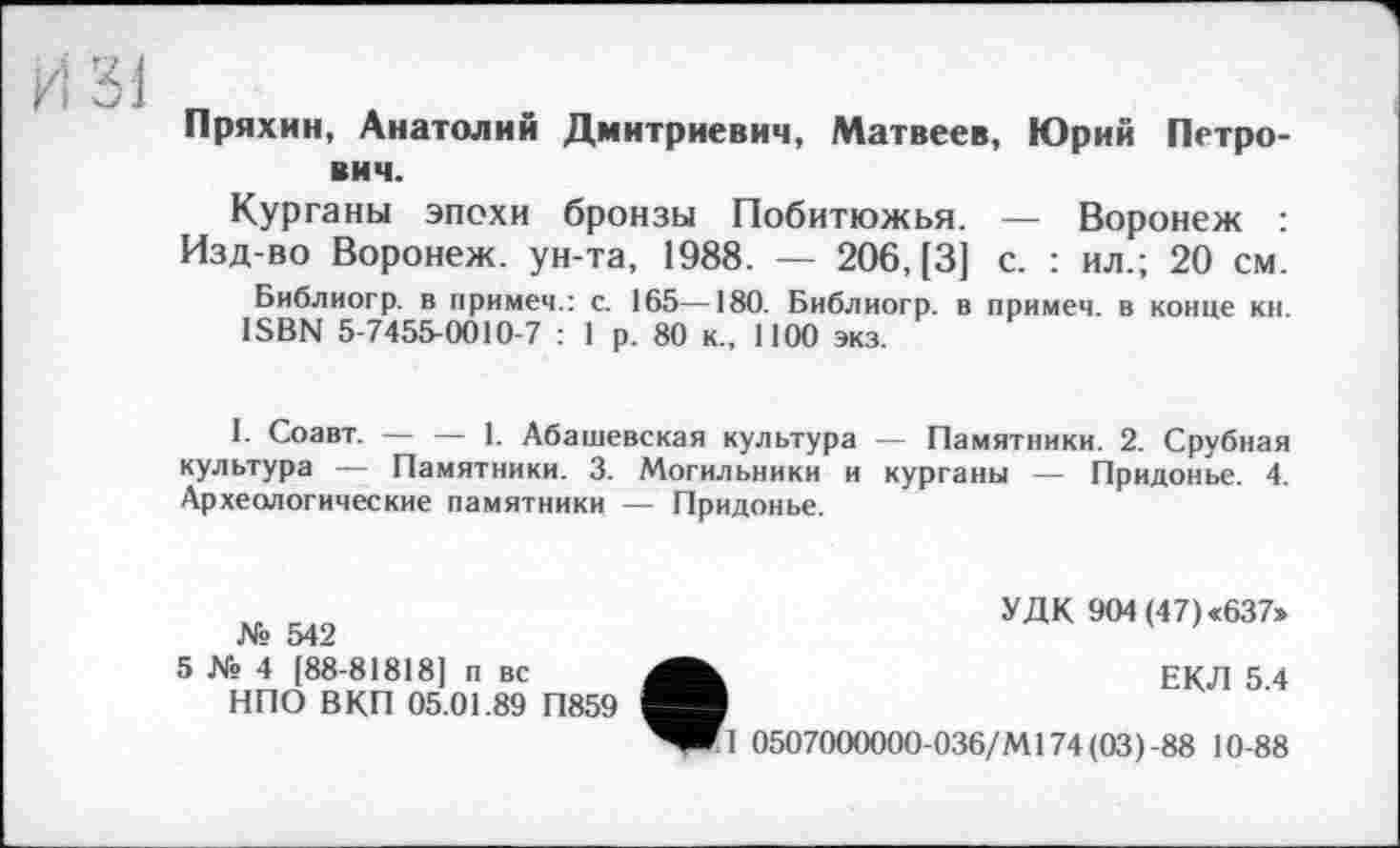 ﻿Пряхин, Анатолий Дмитриевич, Матвеев, Юрий Петрович.
Курганы эпохи бронзы Побитюжья. — Воронеж :
Изд-во Воронеж, ун-та, 1988. — 206, [3] с. : ил.; 20 см.
Библиогр. в примем.: с. 165—180. Библиогр. в примем, в конце кн. ISBN 5-7455-0010-7 : 1 р. 80 к., 1100 экз.
I. Соавт. — — 1. Абашевская культура — Памятники. 2. Срубная культура — Памятники. 3. Могильники и курганы — Придонье. 4. Археологические памятники — Придонье.
№ 542
5 № 4 [88-818181 п вс НПО В КП 05.01.89 П859
УДК 904 (47) «637»
ЕКЛ 5.4
П 0507000000-036/М174(03)-88 10-88